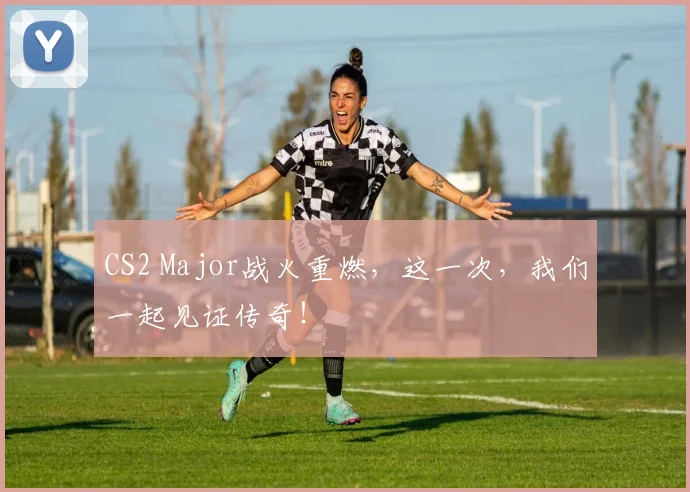 CS2 Major战火重燃，这一次，我们一起见证传奇！