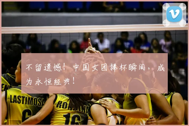 不留遗憾！中国女团捧杯瞬间，成为永恒经典！