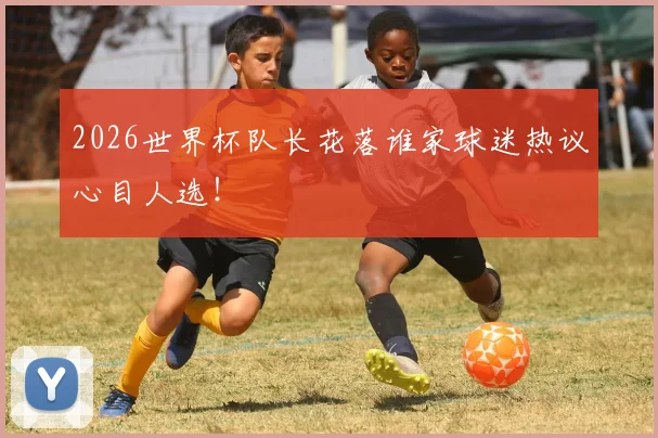 2026世界杯队长花落谁家球迷热议心目人选！