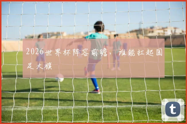 2026世界杯阵容前瞻，谁能扛起国足大旗