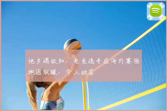 他乡遇故知，电竞选手在海外赛场抱团取暖，令人动容