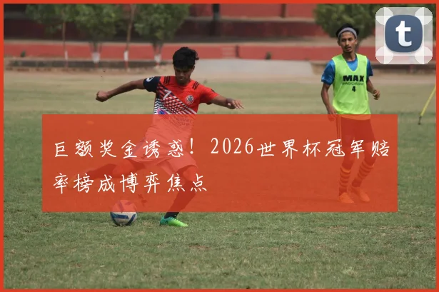 巨额奖金诱惑！2026世界杯冠军赔率榜成博弈焦点