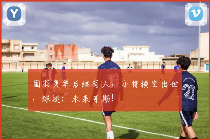 国羽男单后继有人，小将横空出世，球迷：未来可期！