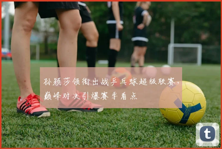 孙颖莎领衔出战乒乓球超级联赛，巅峰对决引爆赛季看点